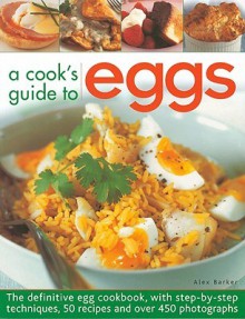 A Cook's Guide to Eggs: The Definitive Egg Cookbook, with Step-By-Step Techniques, 50 Recipes and Over 450 Photographs - Alex Barker