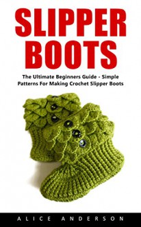 Slipper Boots: The Ultimate Beginners Guide - Simple Patterns For Making Crochet Slipper Boots! - Alice Anderson