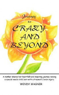 Journey to Crazy and Beyond: A Mother Shares Her Heartfelt and Inspiring Journey Raising a Special Needs Child Born with Traumatic Brain Injury - Wendy Wagner