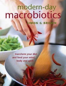 Modern Day Macrobiotics Transform Your Diet And Feed Your Mind, Body, And Spirit - Simon G. Brown