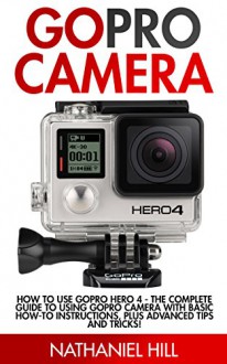 GoPro Camera: How to Use GoPro Hero 4 - The Complete Guide To Using GoPro Camera With Basic How-To Instructions, Plus Advanced Tips And Tricks! (GoPro Hero, GoPro Camera Books, Photography) - Nathaniel Hill