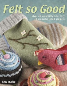 Felt So Good: Over 30 Irrestistibly Cute, Cosy And Colourful Felted Projects - Betz White