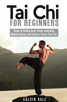 Tai Chi for Beginners: Guide to Finding Inner Peace, Achieving Mental Balance and Living a Stress-Free Life (Martial Arts) - Calvin Hale