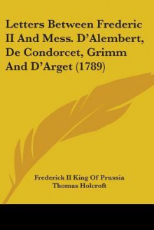 Letters Between Frederic II and Mess. D'Alembert, de Condorcet, Grimm and D'Arget (1789) - Frederick the Great, Thomas Holcroft