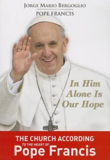 In Him Alone Is Our Hope: The Church According to the Heart of Pope Francis - Pope Francis