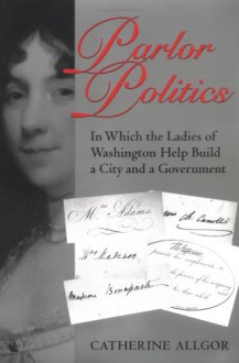 Parlor Politics: In Which the Ladies of Washington Help Build a City and a Government - Catherine Allgor