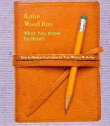 What You Know by Heart: How to Develop Curriculum for Your Writing Workshop - Katie Wood Ray