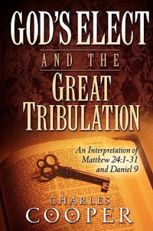 God's Elect and the Great Tribulation: An Interpretation of Matthew 24:1-31 and Daniel 9 - Charles Cooper