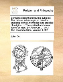 Sermons upon the following subjects. The natural advantages of men for attaining to the Knowledge and practice of religion. ... The spiritual and moral liberty of men. By John Orr, ... Vol.I. The second edition. Volume 1 of 2 - John Orr