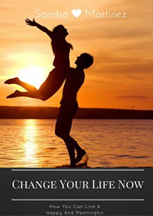 Change Your Life Now: How You Can Live A Happy And Meaningful Life - Sandra Martinez