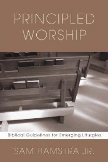 Principled Worship: Biblical Guidelines for Emerging Liturgies - Sam Hamstra Jr.