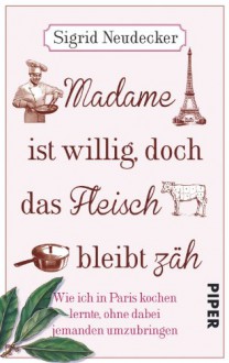 Madame ist willig, doch das Fleisch bleibt zäh: Wie ich in Paris kochen lernte, ohne dabei jemanden umzubringen - Sigrid Neudecker