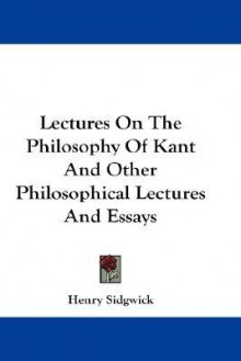 Lectures on the Philosophy of Kant and Other Philosophical Lectures and Essays - Henry Sidgwick