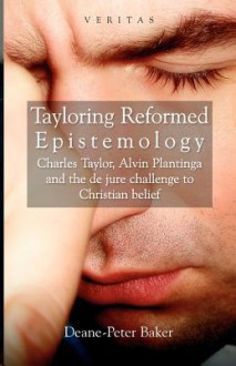 Tayloring Reformed Epistemology: Charles Taylor, Alvin Plantinga and the de Jure Challenge to Christian Belief - Deane-Peter Baker