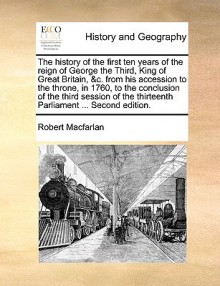 The history of the first ten years of the reign of George the Third, King of Great Britain, &c. from his accession to the throne, in 1760, to the conclusion of the third session of the thirteenth Parliament ... Second edition. - Robert MacFarlan