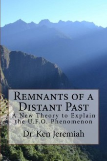 Remnants of a Distant Past: A New Theory to Explain the UFO Phenomenon - Ken Jeremiah