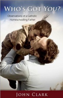 Who's Got You: Observations of a Catholic Homeschooling Father - John Clark