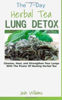 The 7-Day Herbal Tea Lung Detox: Cleanse, Heal, and Strengthen Your Lungs With The Power Of Healing Herbal Tea - Josh Williams