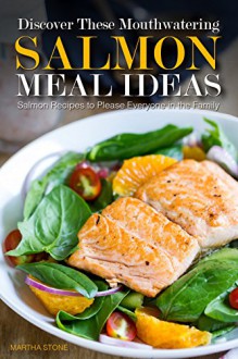 Discover These Mouthwatering Salmon Meal Ideas: Salmon Recipes to Please Everyone in the Family - Martha Stone