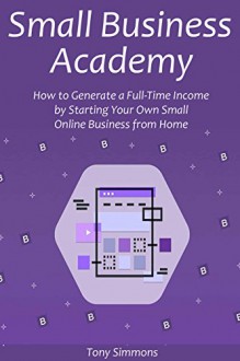 Small Business Academy: How to Generate a Full-Time Income by Starting Your Own Small Online Business from Home - Tony Simmons