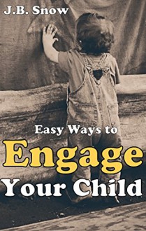 Easy Ways to Engage Your Child: A Guide to Child Engagement - Baby, Toddler, Preschool and Elementary School Years (Transcend Mediocrity Book 17) - J.B. Snow