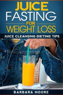 Juice Fasting For Weight Loss: Juice Cleansing Dieting Tips - Barbara Moore