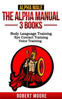 Alpha Male: The Alpha Manual - 3 Books: Body Language Training, Eye Contact Training, Voice Training - Robert Moore