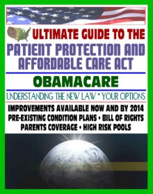 Ultimate Guide to the Patient Protection and Affordable Care Act (PPACA or ACA) - Understanding Obamacare and Your Health Care Insurance Options, New Plans, Programs, Bill of Rights, Full Text of Law - U.S. Government, Department of Health and Human Services