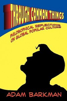 Through Common Things: Philosophical Reflections on Global Popular Culture - Adam Barkman