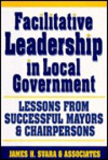 Facilitative Leadership in Local Government: Lessons from Successful Mayors and Chairpersons - James H. Svara