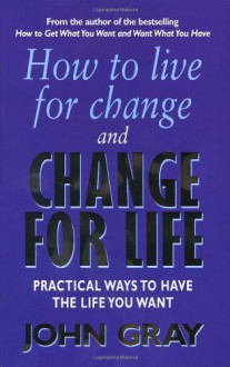 How To Live For Change And Change For Life: Practical Ways to Have to Life You Want - John Gray