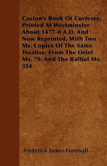 Caxton's Book of Curtesye, Printed at Westminster about 1477-8 A.D. and Now Reprinted, with Two Ms. Copies of the Same Treatise, from the Oriel Ms. 79 - Frederick James Furnivall