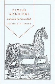 Divine Machines: Leibniz and the Sciences of Life - Justin E.H. Smith