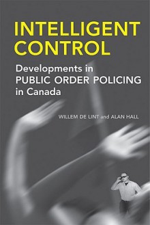 Intelligent Control: Developments in Public Order Policing in Canada - Willem de Lint, Alan Hall