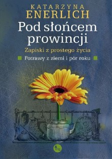 Pod słońcem prowincji. Zapiski z prostego życia. Potrawy z ziemi i pór roku. - Katarzyna Enerlich