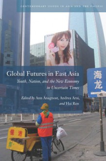 Global Futures in East Asia: Youth, Nation, and the New Economy in Uncertain Times - Ann Anagnost, Andrea Arai, Hai Ren