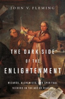 The Dark Side of the Enlightenment: Wizards, Alchemists, and Spiritual Seekers in the Age of Reason - John V. Fleming