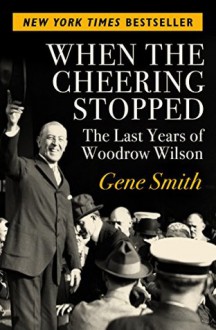 When the Cheering Stopped: The Last Years of Woodrow Wilson - Gene Smith