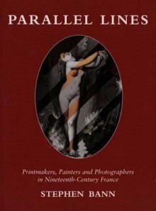 Parallel Lines: Printmakers, Painters, and Photographers in Nineteenth-Century France - Stephen Bann