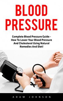 Blood Pressure: Complete Blood Pressure Guide - How To Lower Your Blood Pressure And Cholesterol Using Natural Remedies And Diet! (High Blood Pressure, Blood Pressure, Hypertension) - Adam Johnson