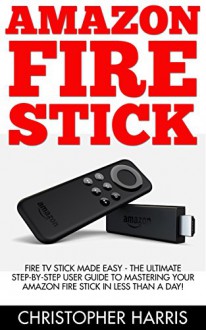 Amazon Fire Stick: Fire TV Stick Made Easy - The Ultimate Step-By-Step User Guide To Mastering Your Amazon Fire Stick In Less Than A Day! (How To Use ... Amazon Fire TV Stick User Guide, Streaming) - Christopher Harris