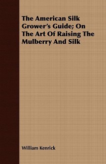 The American Silk Grower's Guide; On the Art of Raising the Mulberry and Silk - William Kenrick