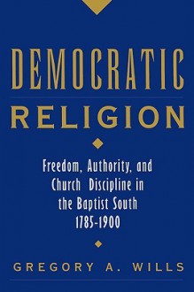 Democratic Religion: Freedom, Authority, and Church Discipline in the Baptist South, 1785-1900 (Religion in America) - Gregory A. Wills