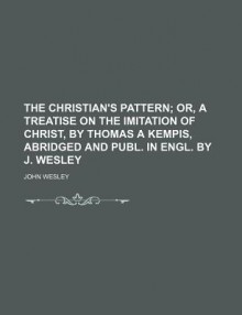 The Christian's Pattern; Or, a Treatise on the Imitation of Christ, by Thomas a Kempis, Abridged and Publ. in Engl. by J. Wesley - John Wesley