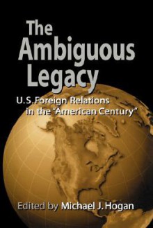 The Ambiguous Legacy: U. S. Foreign Relations in the 'American Century' - Michael J. Hogan