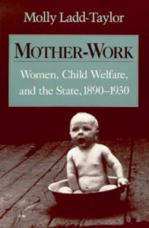 Mother-Work: Women, Child Welfare, and the State, 1890-1930 - Molly Ladd-Taylor