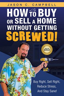 How To Buy Or Sell A Home Without Getting SCREWED!: Buy Right, Sell Right, Reduce Stress, And Stay Sane! - Jason Campbell