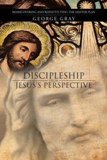 Discipleship from Jesus's Perspective: Rediscovering and Reinstituting the Master Plan - George Gray