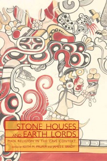 Stone Houses and Earth Lords: Maya Religion in the Cave Context - Keith M. Prufer