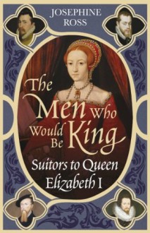 The Men Who Would Be King: Suitors to Queen Elizabeth I - Josephine Ross